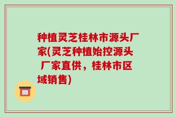 种植灵芝桂林市源头厂家(灵芝种植始控源头 厂家直供，桂林市区域销售)