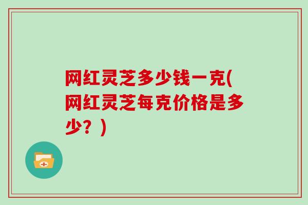 网红灵芝多少钱一克(网红灵芝每克价格是多少？)