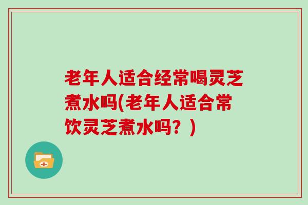 老年人适合经常喝灵芝煮水吗(老年人适合常饮灵芝煮水吗？)