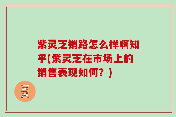 紫灵芝销路怎么样啊知乎(紫灵芝在市场上的销售表现如何？)