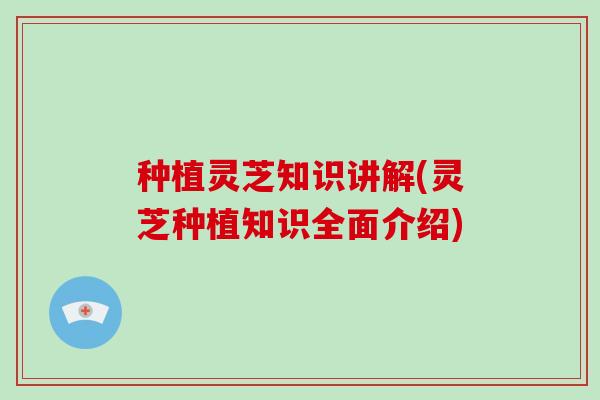 种植灵芝知识讲解(灵芝种植知识全面介绍)