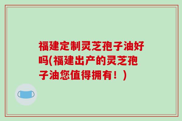 福建定制灵芝孢子油好吗(福建出产的灵芝孢子油您值得拥有！)