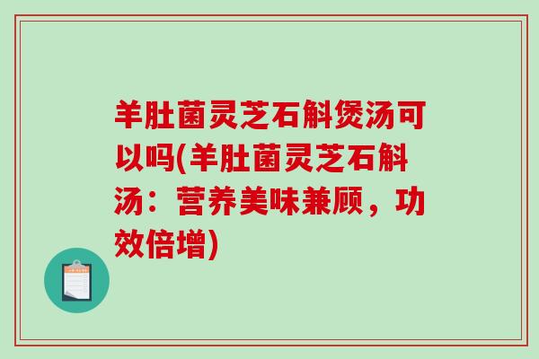 羊肚菌灵芝石斛煲汤可以吗(羊肚菌灵芝石斛汤：营养美味兼顾，功效倍增)