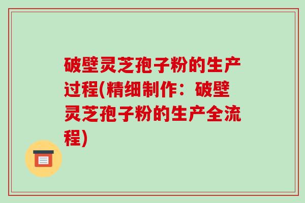 破壁灵芝孢子粉的生产过程(精细制作：破壁灵芝孢子粉的生产全流程)