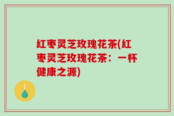 红枣灵芝玫瑰花茶(红枣灵芝玫瑰花茶：一杯健康之源)