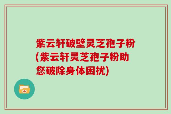 紫云轩破壁灵芝孢子粉(紫云轩灵芝孢子粉助您破除身体困扰)