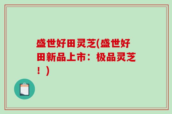盛世好田灵芝(盛世好田新品上市：极品灵芝！)