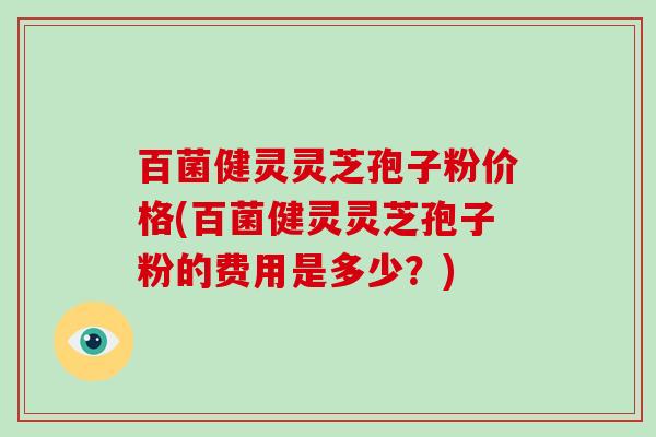 百菌健灵灵芝孢子粉价格(百菌健灵灵芝孢子粉的费用是多少？)