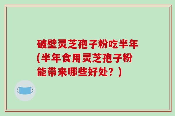 破壁灵芝孢子粉吃半年(半年食用灵芝孢子粉能带来哪些好处？)