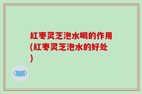 红枣灵芝泡水喝的作用(红枣灵芝泡水的好处)