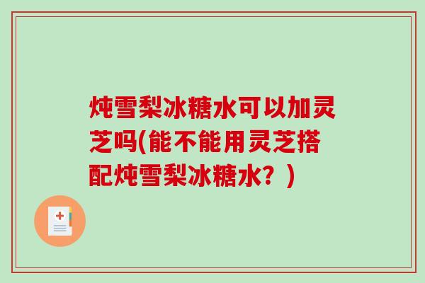 炖雪梨冰糖水可以加灵芝吗(能不能用灵芝搭配炖雪梨冰糖水？)