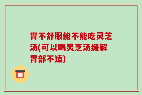 胃不舒服能不能吃灵芝汤(可以喝灵芝汤缓解胃部不适)