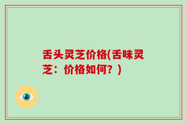 舌头灵芝价格(舌味灵芝：价格如何？)