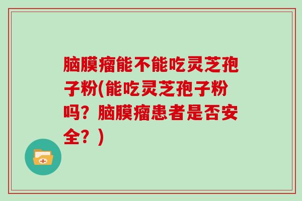 脑膜瘤能不能吃灵芝孢子粉(能吃灵芝孢子粉吗？脑膜瘤患者是否安全？)
