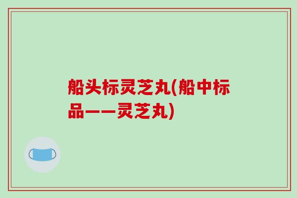 船头标灵芝丸(船中标品——灵芝丸)