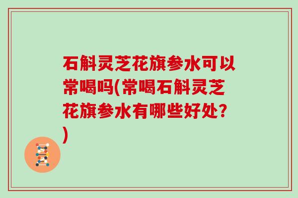 石斛灵芝花旗参水可以常喝吗(常喝石斛灵芝花旗参水有哪些好处？)