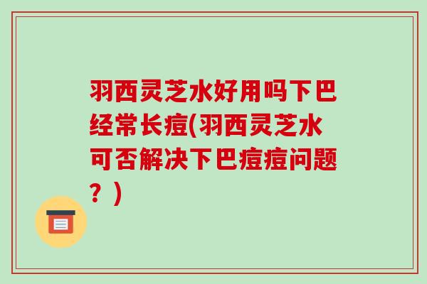 羽西灵芝水好用吗下巴经常长痘(羽西灵芝水可否解决下巴痘痘问题？)