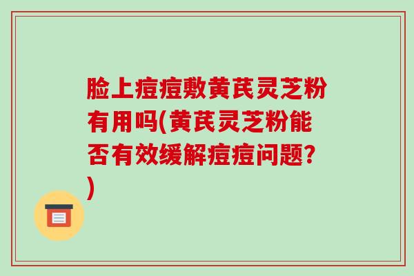 脸上痘痘敷黄芪灵芝粉有用吗(黄芪灵芝粉能否有效缓解痘痘问题？)