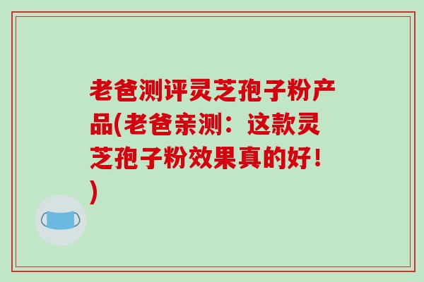 老爸测评灵芝孢子粉产品(老爸亲测：这款灵芝孢子粉效果真的好！)
