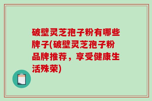 破壁灵芝孢子粉有哪些牌子(破壁灵芝孢子粉品牌推荐，享受健康生活殊荣)