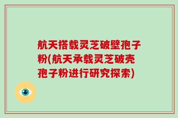 航天搭载灵芝破壁孢子粉(航天承载灵芝破壳孢子粉进行研究探索)
