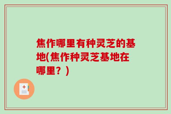 焦作哪里有种灵芝的基地(焦作种灵芝基地在哪里？)