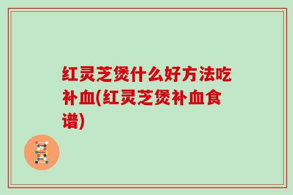 红灵芝煲什么好方法吃补(红灵芝煲补食谱)