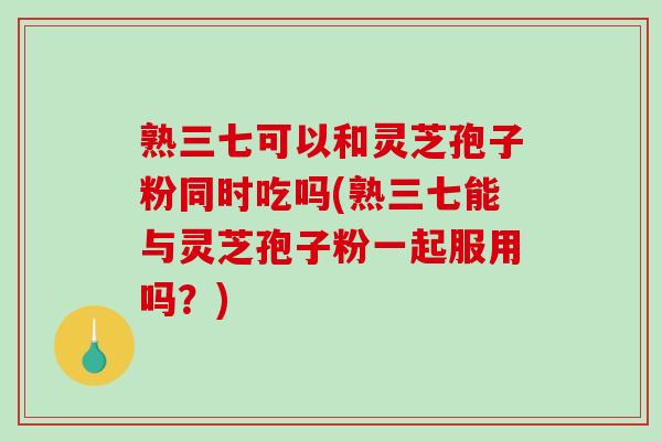 熟三七可以和灵芝孢子粉同时吃吗(熟三七能与灵芝孢子粉一起服用吗？)