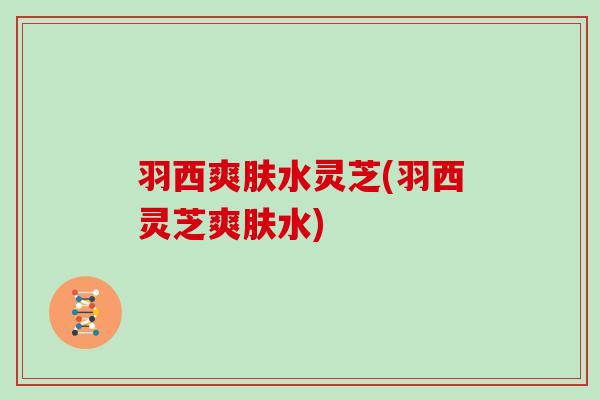 羽西爽肤水灵芝(羽西灵芝爽肤水)