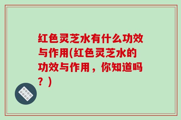 红色灵芝水有什么功效与作用(红色灵芝水的功效与作用，你知道吗？)