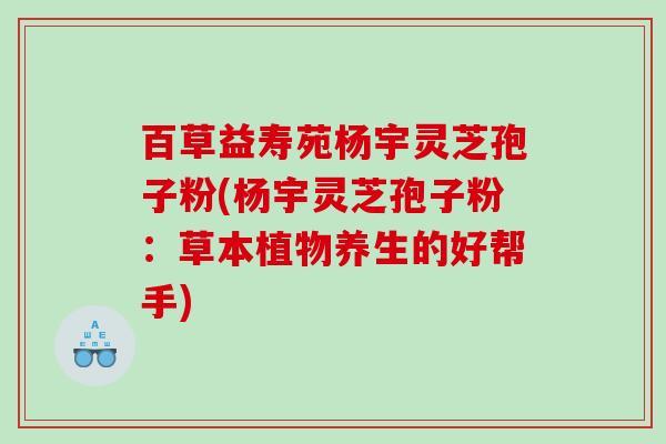 百草益寿苑杨宇灵芝孢子粉(杨宇灵芝孢子粉：草本植物养生的好帮手)