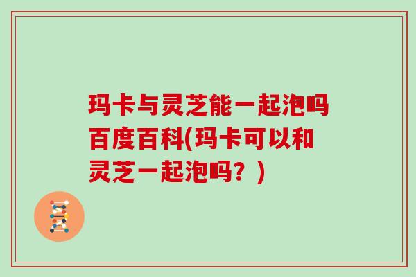 玛卡与灵芝能一起泡吗百度百科(玛卡可以和灵芝一起泡吗？)