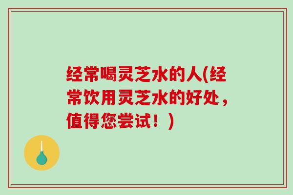 经常喝灵芝水的人(经常饮用灵芝水的好处，值得您尝试！)