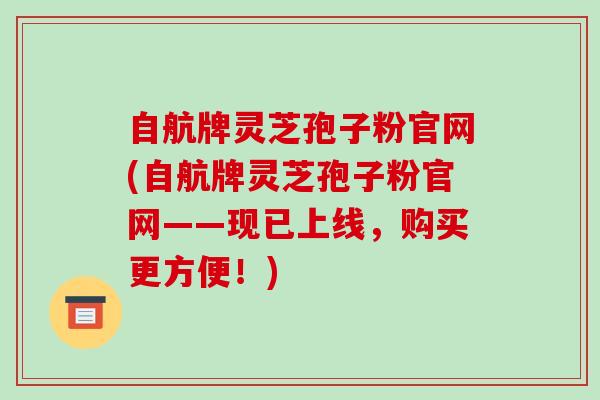 自航牌灵芝孢子粉官网(自航牌灵芝孢子粉官网——现已上线，购买更方便！)