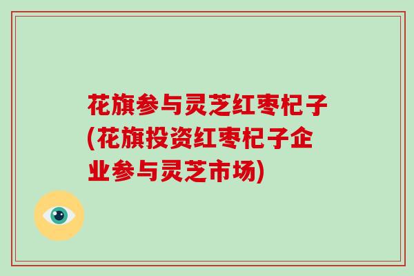 花旗参与灵芝红枣杞子(花旗投资红枣杞子企业参与灵芝市场)