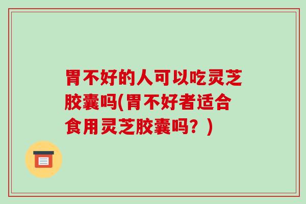 胃不好的人可以吃灵芝胶囊吗(胃不好者适合食用灵芝胶囊吗？)