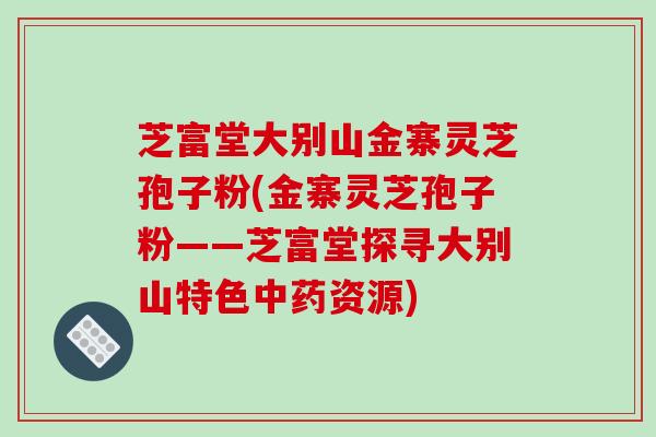 芝富堂大别山金寨灵芝孢子粉(金寨灵芝孢子粉——芝富堂探寻大别山特色资源)