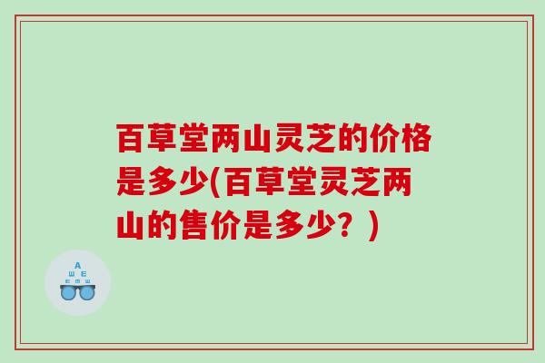 百草堂两山灵芝的价格是多少(百草堂灵芝两山的售价是多少？)