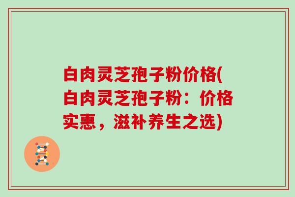 白肉灵芝孢子粉价格(白肉灵芝孢子粉：价格实惠，滋补养生之选)