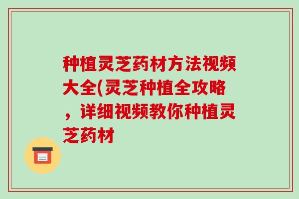 种植灵芝药材方法视频大全(灵芝种植全攻略，详细视频教你种植灵芝药材