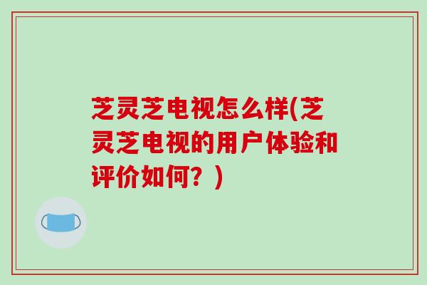 芝灵芝电视怎么样(芝灵芝电视的用户体验和评价如何？)