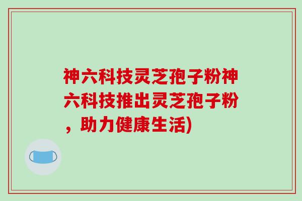 神六科技灵芝孢子粉神六科技推出灵芝孢子粉，助力健康生活)