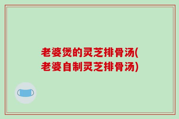 老婆煲的灵芝排骨汤(老婆自制灵芝排骨汤)