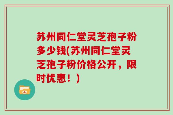 苏州同仁堂灵芝孢子粉多少钱(苏州同仁堂灵芝孢子粉价格公开，限时优惠！)