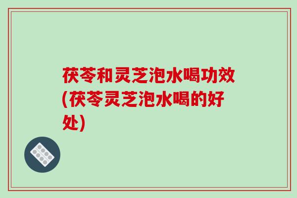 茯苓和灵芝泡水喝功效(茯苓灵芝泡水喝的好处)