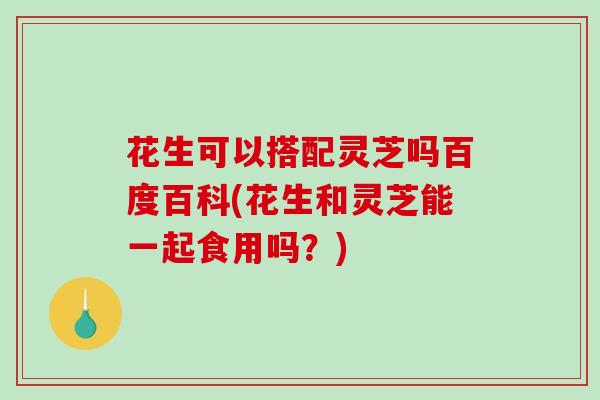 花生可以搭配灵芝吗百度百科(花生和灵芝能一起食用吗？)