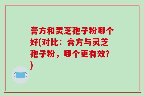 膏方和灵芝孢子粉哪个好(对比：膏方与灵芝孢子粉，哪个更有效？)