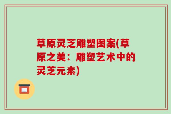 草原灵芝雕塑图案(草原之美：雕塑艺术中的灵芝元素)