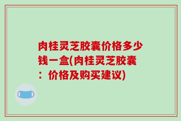 肉桂灵芝胶囊价格多少钱一盒(肉桂灵芝胶囊：价格及购买建议)