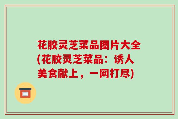 花胶灵芝菜品图片大全(花胶灵芝菜品：诱人美食献上，一网打尽)